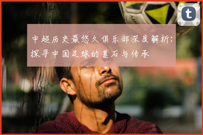 中超历史最悠久俱乐部深度解析：探寻中国足球的基石与传承