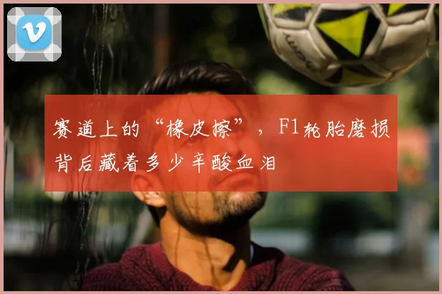 赛道上的“橡皮擦”，F1轮胎磨损背后藏着多少辛酸血泪