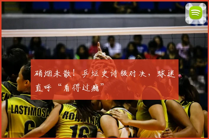 硝烟未散！乒坛史诗级对决，球迷直呼“看得过瘾”