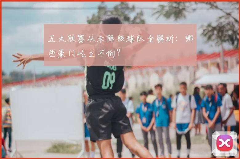 五大联赛从未降级球队全解析：哪些豪门屹立不倒？