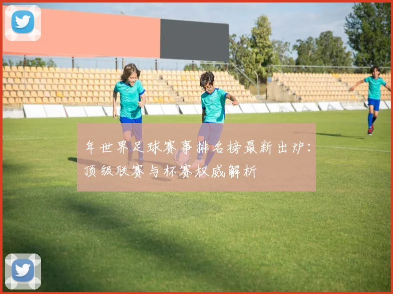 年世界足球赛事排名榜最新出炉:顶级联赛与杯赛权威解析