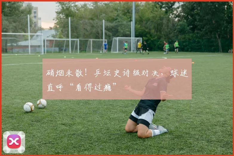 硝烟未散！乒坛史诗级对决，球迷直呼“看得过瘾”