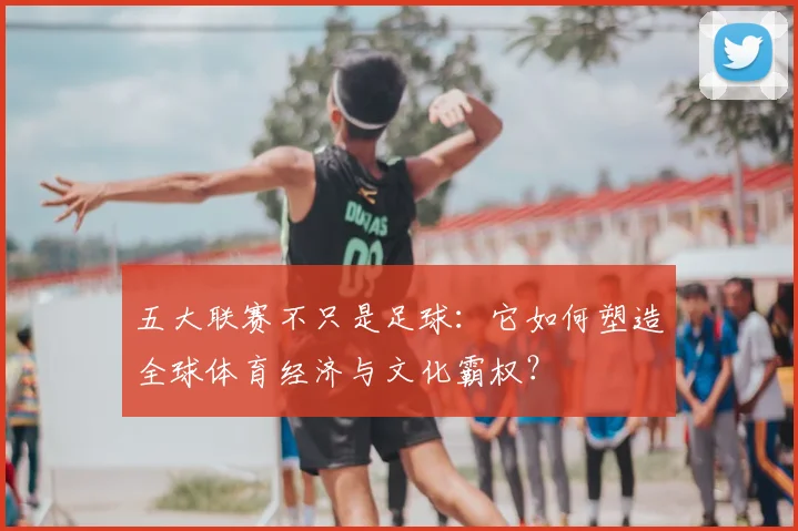 五大联赛不只是足球：它如何塑造全球体育经济与文化霸权？