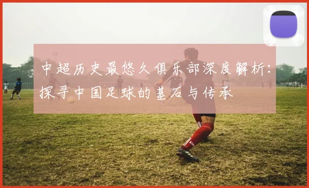 中超历史最悠久俱乐部深度解析：探寻中国足球的基石与传承