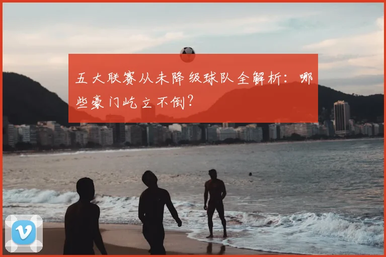 五大联赛从未降级球队全解析：哪些豪门屹立不倒？